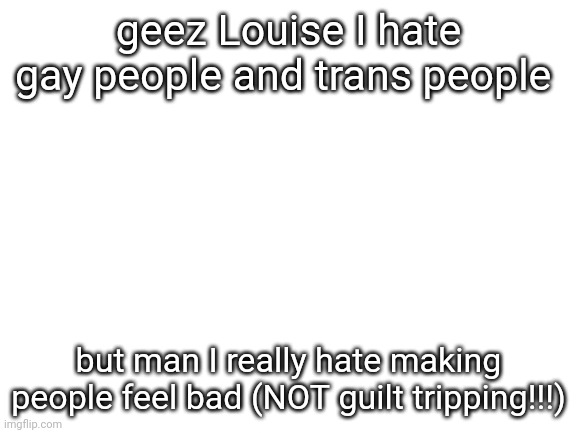 Blank White Template | geez Louise I hate gay people and trans people; but man I really hate making people feel bad (NOT guilt tripping!!!) | image tagged in blank white template | made w/ Imgflip meme maker