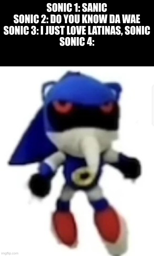 Hue hue hue hue ue | SONIC 1: SANIC

SONIC 2: DO YOU KNOW DA WAE

SONIC 3: I JUST LOVE LATINAS, SONIC

SONIC 4: | image tagged in bootleg hue metal sonic,sonic 4 lore | made w/ Imgflip meme maker