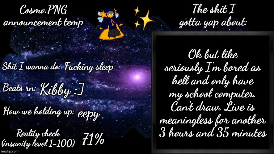 Help | Ok but like seriously I'm bored as hell and only have my school computer. Can't draw. Live is meaningless for another 3 hours and 35 minutes; Fucking sleep; Kibby :]; eepy; 71% | image tagged in cosmo png announcement template | made w/ Imgflip meme maker