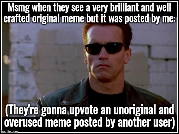 arnold schwarzenegger terminator | Msmg when they see a very brilliant and well
crafted original meme but it was posted by me:; (They're gonna upvote an unoriginal and
overused meme posted by another user) | image tagged in arnold schwarzenegger terminator | made w/ Imgflip meme maker