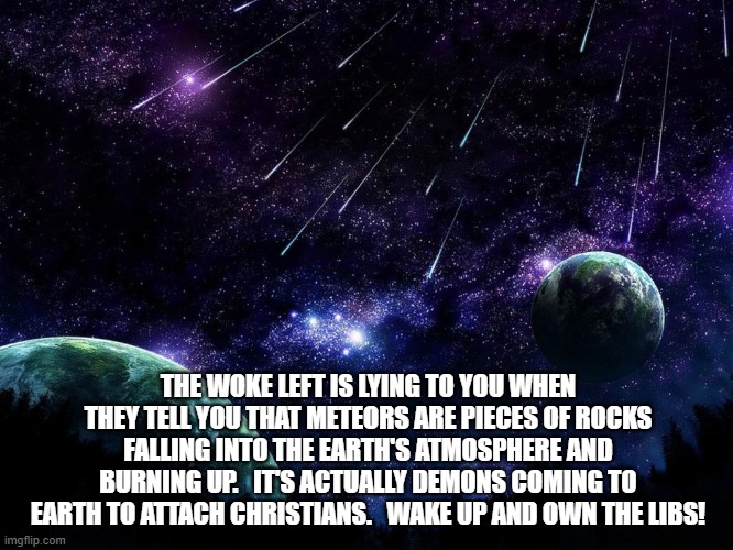 meteor shower | THE WOKE LEFT IS LYING TO YOU WHEN THEY TELL YOU THAT METEORS ARE PIECES OF ROCKS FALLING INTO THE EARTH'S ATMOSPHERE AND BURNING UP.   IT'S ACTUALLY DEMONS COMING TO EARTH TO ATTACH CHRISTIANS.   WAKE UP AND OWN THE LIBS! | image tagged in meteor shower | made w/ Imgflip meme maker