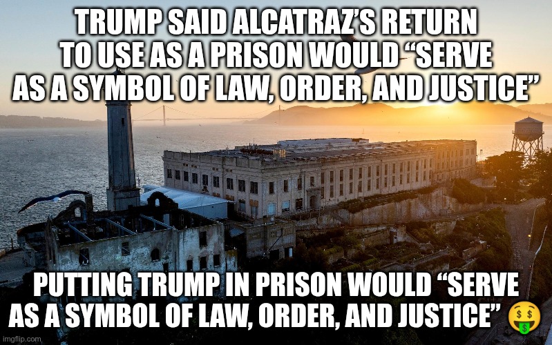 Alcatraz | TRUMP SAID ALCATRAZ’S RETURN TO USE AS A PRISON WOULD “SERVE AS A SYMBOL OF LAW, ORDER, AND JUSTICE”; PUTTING TRUMP IN PRISON WOULD “SERVE AS A SYMBOL OF LAW, ORDER, AND JUSTICE” 🤑 | image tagged in trump,gop,maga,nazi,fascist,alcatraz | made w/ Imgflip meme maker