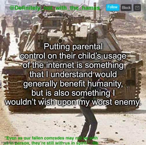Does anyone agree or nah | Putting parental control on their child’s usage of the internet is something that I understand would generally benefit humanity, but is also something I wouldn’t wish upon my worst enemy. | image tagged in definitely_not_with_the_hamas announcement template | made w/ Imgflip meme maker