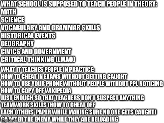 This is so real guys | WHAT SCHOOL IS SUPPOSED TO TEACH PEOPLE IN THEORY:
MATH
SCIENCE
VOCABULARY AND GRAMMAR SKILLS
HISTORICAL EVENTS
GEOGRAPHY
CIVICS AND GOVERNMENT
CRITICAL THINKING (LMAO); WHAT IT TEACHES PEOPLE IN PRACTICE:
HOW TO CHEAT IN EXAMS WITHOUT GETTING CAUGHT
HOW TO USE YOUR PHONE WITHOUT PEOPLE WITHOUT PPL NOTICING
HOW TO COPY OFF WIKIPEDIA JUST ENOUGH SO THAT TEACHERS DON’T SUSPECT ANYTHING
TEAMWORK SKILLS (HOW TO CHEAT OFF EACH OTHERS’ PAPER WHILE MAKING SURE NO ONE GETS CAUGHT)
GO AFTER THE ENEMY WHILE THEY ARE RELOADING | image tagged in blank white template | made w/ Imgflip meme maker