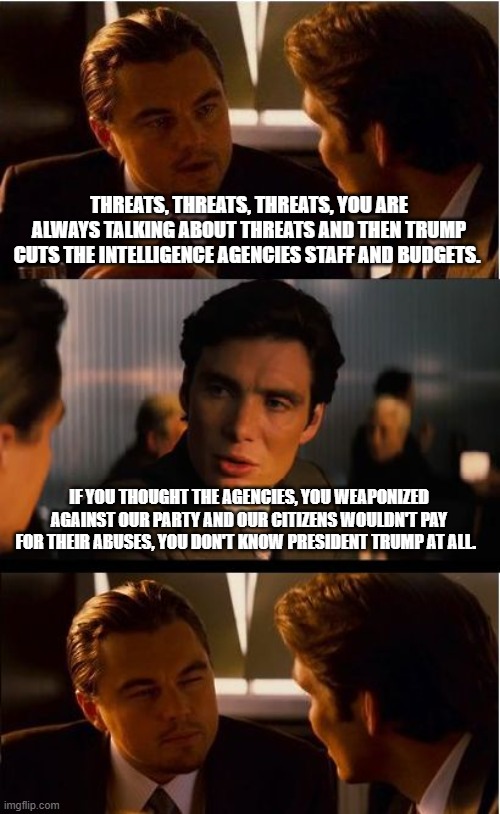 They never worked for America anyway | THREATS, THREATS, THREATS, YOU ARE ALWAYS TALKING ABOUT THREATS AND THEN TRUMP CUTS THE INTELLIGENCE AGENCIES STAFF AND BUDGETS. IF YOU THOUGHT THE AGENCIES, YOU WEAPONIZED AGAINST OUR PARTY AND OUR CITIZENS WOULDN'T PAY FOR THEIR ABUSES, YOU DON'T KNOW PRESIDENT TRUMP AT ALL. | image tagged in inception,intelligence agencies,democrat war on america,weaponized federal agencies,payback time,maga | made w/ Imgflip meme maker