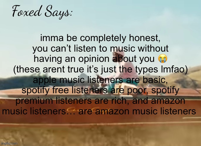 NOT TRUE! JUST A JOKE | imma be completely honest, you can’t listen to music without having an opinion about you 😭
(these arent true it’s just the types lmfao)
apple music listeners are basic, spotify free listeners are poor, spotify premium listeners are rich, and amazon music listeners… are amazon music listeners | image tagged in foxed cmiygl temp | made w/ Imgflip meme maker