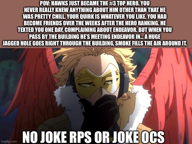 MHA rp! I’m gonna be posting rps for the other following chars: Aizawa (<3), Mic, maybe Endeavor if I’m feeling nice | POV: HAWKS JUST BECAME THE #3 TOP HERO. YOU NEVER REALLY KNEW ANYTHING ABOUT HIM OTHER THAN THAT HE WAS PRETTY CHILL. YOUR QUIRK IS WHATEVER YOU LIKE. YOU HAD BECOME FRIENDS OVER THE WEEKS AFTER THE HERO RANKING. HE TEXTED YOU ONE DAY, COMPLAINING ABOUT ENDEAVOR. BUT WHEN YOU PASS BY THE BUILDING HE’S MEETING ENDEAVOR IN… A HUGE JAGGED HOLE GOES RIGHT THROUGH THE BUILDING, SMOKE FILLS THE AIR AROUND IT. NO JOKE RPS OR JOKE OCS | image tagged in jajahsb | made w/ Imgflip meme maker