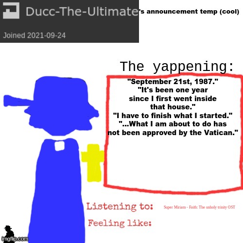 Faithposting | "September 21st, 1987."
"It's been one year since I first went inside that house."
"I have to finish what I started."
"...What I am about to do has not been approved by the Vatican."; Super Miriam - Faith: The unholy trinity OST | image tagged in ducc-the-ultimate's announcement temp cool | made w/ Imgflip meme maker