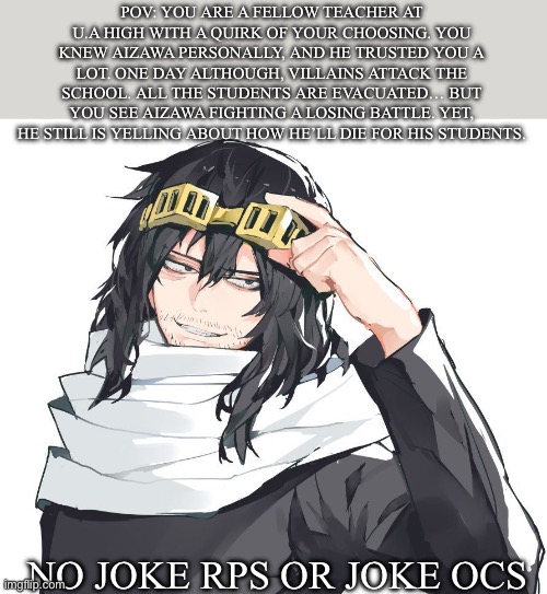 MHA rp! I simp for this man way too much | POV: YOU ARE A FELLOW TEACHER AT U.A HIGH WITH A QUIRK OF YOUR CHOOSING. YOU KNEW AIZAWA PERSONALLY, AND HE TRUSTED YOU A LOT. ONE DAY ALTHOUGH, VILLAINS ATTACK THE SCHOOL. ALL THE STUDENTS ARE EVACUATED… BUT YOU SEE AIZAWA FIGHTING A LOSING BATTLE. YET, HE STILL IS YELLING ABOUT HOW HE’LL DIE FOR HIS STUDENTS. NO JOKE RPS OR JOKE OCS | image tagged in jeans bd | made w/ Imgflip meme maker