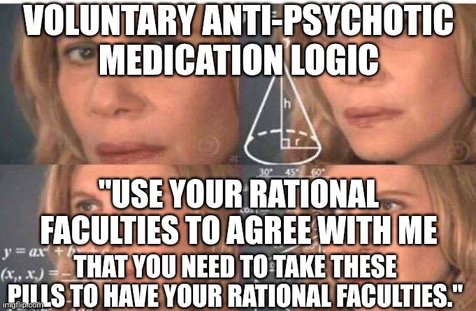 Take these meds so that you can understand that you need to take these meds | VOLUNTARY ANTI-PSYCHOTIC MEDICATION LOGIC; "USE YOUR RATIONAL FACULTIES TO AGREE WITH ME; THAT YOU NEED TO TAKE THESE PILLS TO HAVE YOUR RATIONAL FACULTIES." | image tagged in math lady/confused lady | made w/ Imgflip meme maker