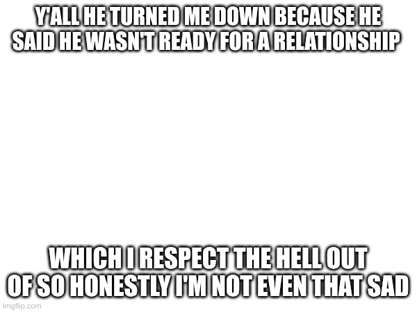 Y'ALL HE TURNED ME DOWN BECAUSE HE SAID HE WASN'T READY FOR A RELATIONSHIP; WHICH I RESPECT THE HELL OUT OF SO HONESTLY I'M NOT EVEN THAT SAD | made w/ Imgflip meme maker