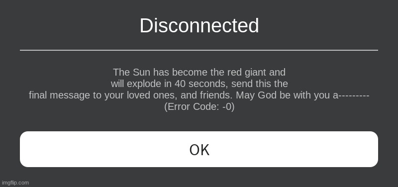 Roblox error message (scary version) | Disconnected; The Sun has become the red giant and will explode in 40 seconds, send this the final message to your loved ones, and friends. May God be with you a---------
(Error Code: -0) | image tagged in roblox error message | made w/ Imgflip meme maker