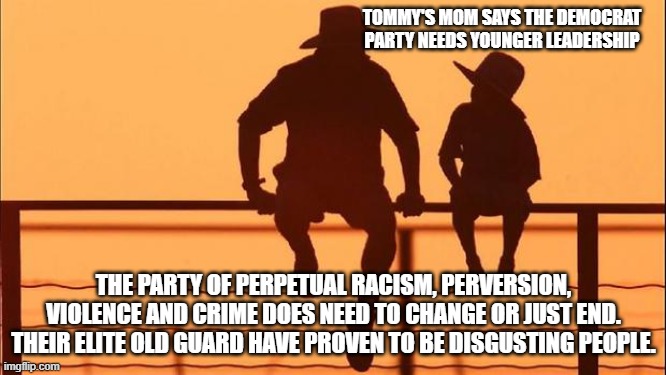 Cowboy wisdom, Tommy's mom got one right | TOMMY'S MOM SAYS THE DEMOCRAT PARTY NEEDS YOUNGER LEADERSHIP; THE PARTY OF PERPETUAL RACISM, PERVERSION, VIOLENCE AND CRIME DOES NEED TO CHANGE OR JUST END. THEIR ELITE OLD GUARD HAVE PROVEN TO BE DISGUSTING PEOPLE. | image tagged in cowboy father and son,cowboy wisdom,disband the democrat party,democrat war on america,deport democrats,maga | made w/ Imgflip meme maker