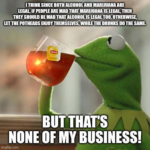 But That's None Of My Business Meme | I THINK SINCE BOTH ALCOHOL AND MARIJUANA ARE LEGAL, IF PEOPLE ARE MAD THAT MARIJUANA IS LEGAL, THEN THEY SHOULD BE MAD THAT ALCOHOL IS LEGAL TOO. OTHERWISE, LET THE POTHEADS ENJOY THEMSELVES, WHILE THE DRUNKS DO THE SAME. BUT THAT'S NONE OF MY BUSINESS! | image tagged in memes,but that's none of my business,kermit the frog | made w/ Imgflip meme maker