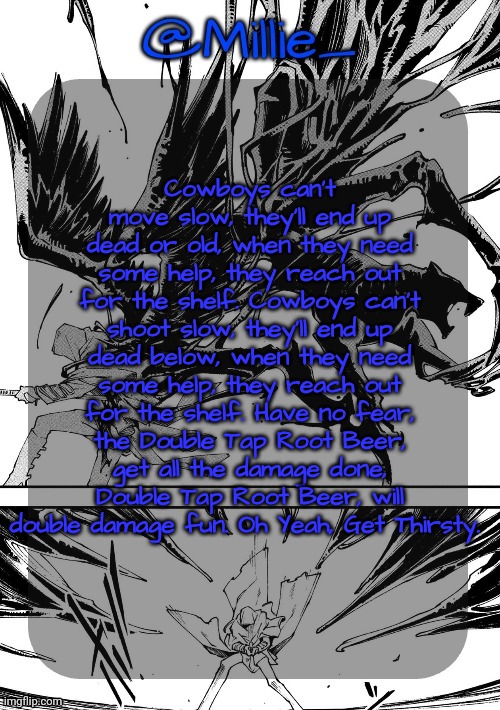 Millie's Vergil Divide's himself DMC announcement template | Cowboys can't move slow, they'll end up dead or old, when they need some help, they reach out for the shelf. Cowboys can't shoot slow, they'll end up dead below, when they need some help, they reach out for the shelf. Have no fear, the Double Tap Root Beer, get all the damage done, Double Tap Root Beer, will double damage fun. Oh Yeah, Get Thirsty. | image tagged in millie's vergil divide's himself dmc announcement template | made w/ Imgflip meme maker