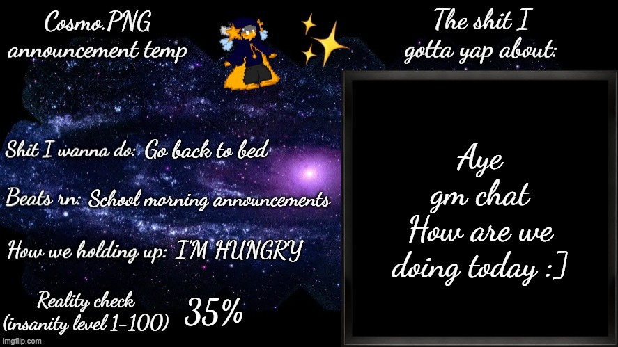 Silly new announcement temp | Aye
gm chat
How are we doing today :]; Go back to bed; School morning announcements; I'M HUNGRY; 35% | image tagged in cosmo png announcement template | made w/ Imgflip meme maker