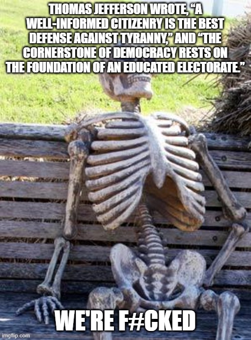 Waiting Skeleton | THOMAS JEFFERSON WROTE, “A WELL-INFORMED CITIZENRY IS THE BEST DEFENSE AGAINST TYRANNY,” AND “THE CORNERSTONE OF DEMOCRACY RESTS ON THE FOUNDATION OF AN EDUCATED ELECTORATE.”; WE'RE F#CKED | image tagged in memes,waiting skeleton | made w/ Imgflip meme maker