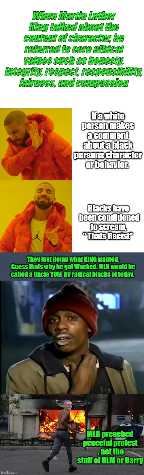 Do what MLK said, but becareful you might get wacked by the ones who want the races all  fighting each other | When Martin Luther King talked about the content of character, he referred to core ethical values such as honesty, integrity, respect, responsibility, fairness, and compassion; If a white person makes a comment about a black persons character or behavior. Blacks have  been conditioned to scream, " Thats Racist"; They just doing what KING wanted. Guess thats why he got Wacked. MLK would be called a Uncle TOM  by radical blacks of today. MLK preached peaceful protest  , not the stuff of BLM or Barry | image tagged in blank white template,memes,drake hotline bling,y'all got any more of that | made w/ Imgflip meme maker