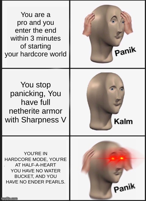 Panik Kalm Panik Meme | You are a pro and you enter the end within 3 minutes of starting your hardcore world; You stop panicking, You have full netherite armor with Sharpness V; YOU'RE IN HARDCORE MODE, YOU'RE AT HALF-A-HEART YOU HAVE NO WATER BUCKET, AND YOU HAVE NO ENDER PEARLS. | image tagged in memes,panik kalm panik | made w/ Imgflip meme maker