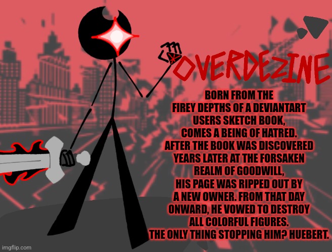 BORN FROM THE FIREY DEPTHS OF A DEVIANTART USERS SKETCH BOOK, COMES A BEING OF HATRED. AFTER THE BOOK WAS DISCOVERED YEARS LATER AT THE FORSAKEN REALM OF GOODWILL, HIS PAGE WAS RIPPED OUT BY A NEW OWNER. FROM THAT DAY ONWARD, HE VOWED TO DESTROY ALL COLORFUL FIGURES. THE ONLY THING STOPPING HIM? HUEBERT. | made w/ Imgflip meme maker