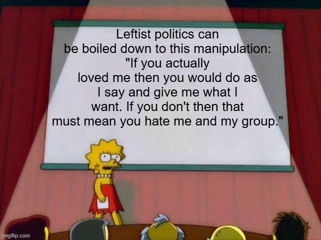 "If you don't implement this policy that's killed millions in the past, then that means you're a biggot!" | Leftist politics can be boiled down to this manipulation:
"If you actually loved me then you would do as I say and give me what I want. If you don't then that must mean you hate me and my group." | image tagged in lisa simpson's presentation,politics,liberal logic,democrats,conservatives,socialism | made w/ Imgflip meme maker