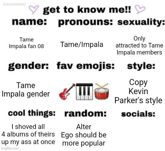get to know me but better | Tame Impala fan 08; Tame/Impala; Only attracted to Tame Impala members; 🎸🎹🥁; Copy Kevin Parker's style; Tame Impala gender; Alter Ego should be more popular; I shoved all 4 albums of theirs up my ass at once | image tagged in get to know me but better | made w/ Imgflip meme maker