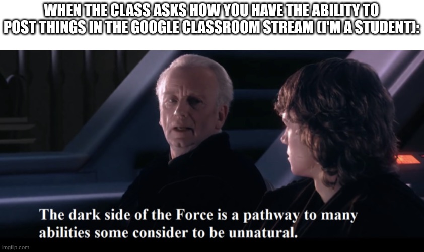 I said this in class when I was asked | WHEN THE CLASS ASKS HOW YOU HAVE THE ABILITY TO POST THINGS IN THE GOOGLE CLASSROOM STREAM (I'M A STUDENT): | image tagged in the dark side of the force is a pathway to many abilities,star wars,school,relatable,star wars prequels | made w/ Imgflip meme maker