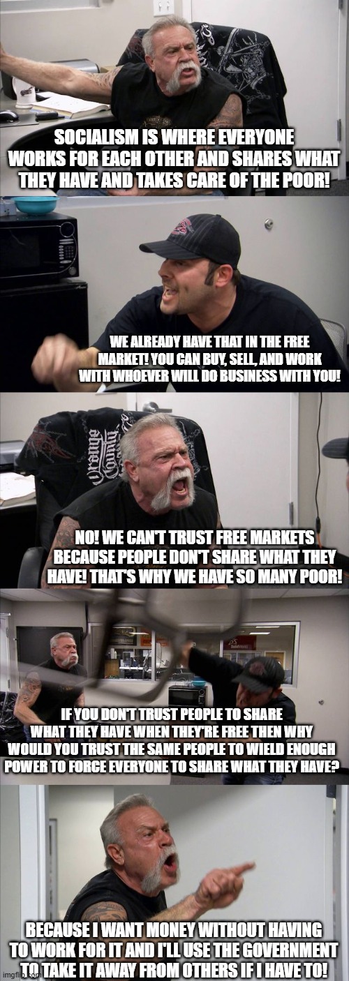 Power to the people and by that I mean "to the governemnt" | SOCIALISM IS WHERE EVERYONE WORKS FOR EACH OTHER AND SHARES WHAT THEY HAVE AND TAKES CARE OF THE POOR! WE ALREADY HAVE THAT IN THE FREE MARKET! YOU CAN BUY, SELL, AND WORK WITH WHOEVER WILL DO BUSINESS WITH YOU! NO! WE CAN'T TRUST FREE MARKETS BECAUSE PEOPLE DON'T SHARE WHAT THEY HAVE! THAT'S WHY WE HAVE SO MANY POOR! IF YOU DON'T TRUST PEOPLE TO SHARE WHAT THEY HAVE WHEN THEY'RE FREE THEN WHY WOULD YOU TRUST THE SAME PEOPLE TO WIELD ENOUGH POWER TO FORCE EVERYONE TO SHARE WHAT THEY HAVE? BECAUSE I WANT MONEY WITHOUT HAVING TO WORK FOR IT AND I'LL USE THE GOVERNMENT TO TAKE IT AWAY FROM OTHERS IF I HAVE TO! | image tagged in memes,american chopper argument,political meme,socialism,communism,leftists | made w/ Imgflip meme maker