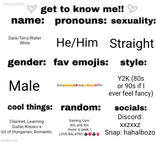 Pluhhhh | Dank/Terry/Walter White; He/Him; Straight; 💀☠️😛🤤😋🤫😍🗣🔥😭🙏😼😔😞💔🥀👀; Y2K (80s or 90s if I ever feel fancy); Male; Discord: xxzxxz
Snap: hahalbozo; Gaming, Gym, 80s and 90s music is peak, I LOVE BALATRO ♠️♥️♣️♦️; Clairinet, Learning Guitar, Knows a lot of Hungarian, Romantic | image tagged in get to know me but better | made w/ Imgflip meme maker