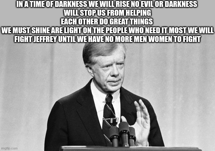 jimmy carter | IN A TIME OF DARKNESS WE WILL RISE NO EVIL OR DARKNESS 
WILL STOP US FROM HELPING EACH OTHER DO GREAT THINGS 
WE MUST SHINE ARE LIGHT ON THE | image tagged in jimmy carter | made w/ Imgflip meme maker