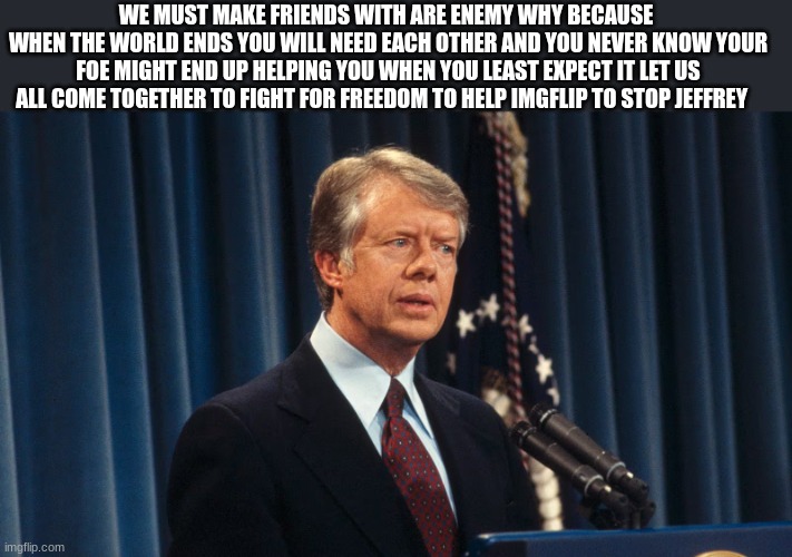 jimmy carter | WE MUST MAKE FRIENDS WITH ARE ENEMY WHY BECAUSE 
WHEN THE WORLD ENDS YOU WILL NEED EACH OTHER AND YOU NEVER KNOW YOUR FOE MIGHT END UP HELPI | image tagged in jimmy carter | made w/ Imgflip meme maker
