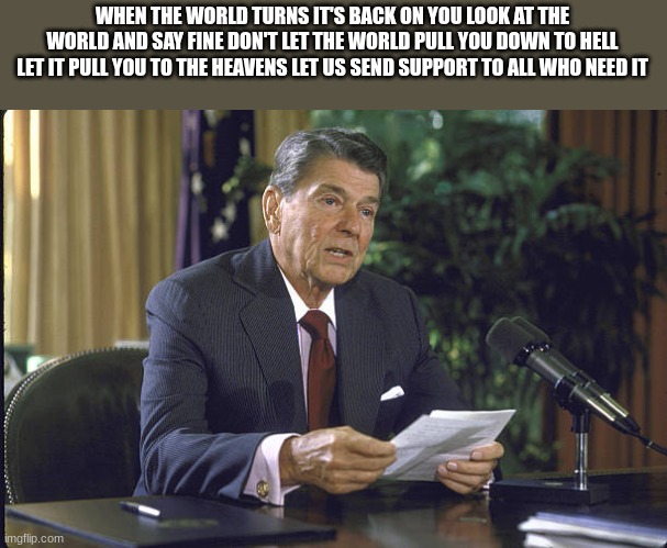 ronald reagan | WHEN THE WORLD TURNS IT'S BACK ON YOU LOOK AT THE WORLD AND SAY FINE DON'T LET THE WORLD PULL YOU DOWN TO HELL LET IT PULL YOU TO THE HEAVEN | image tagged in ronald reagan | made w/ Imgflip meme maker