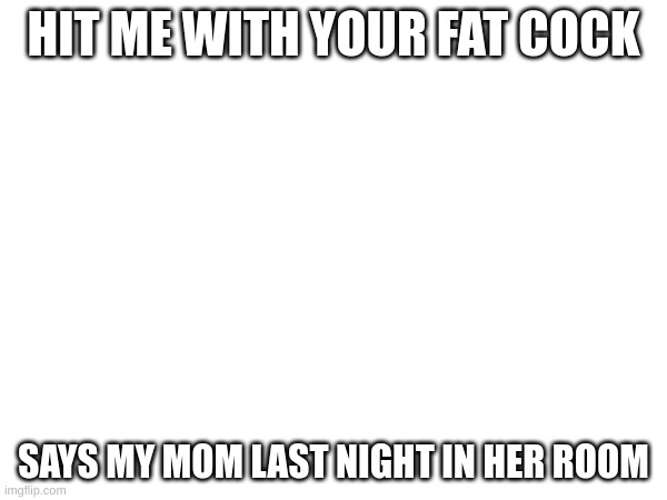 HIT ME WITH YOUR FAT COCK; SAYS MY MOM LAST NIGHT IN HER ROOM | made w/ Imgflip meme maker