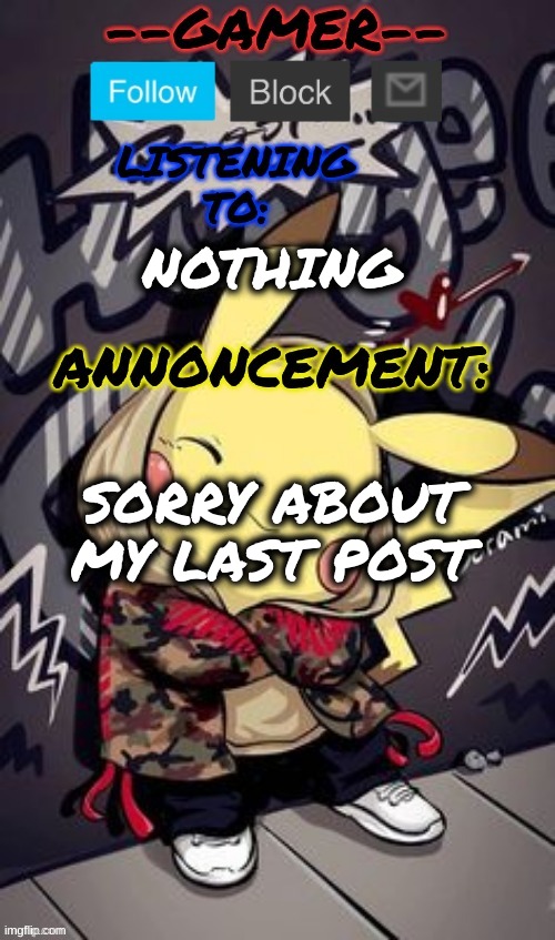 --gamer-- announcement temp by --gamer-- | NOTHING; SORRY ABOUT MY LAST POST | image tagged in --gamer-- announcement temp by --gamer-- | made w/ Imgflip meme maker