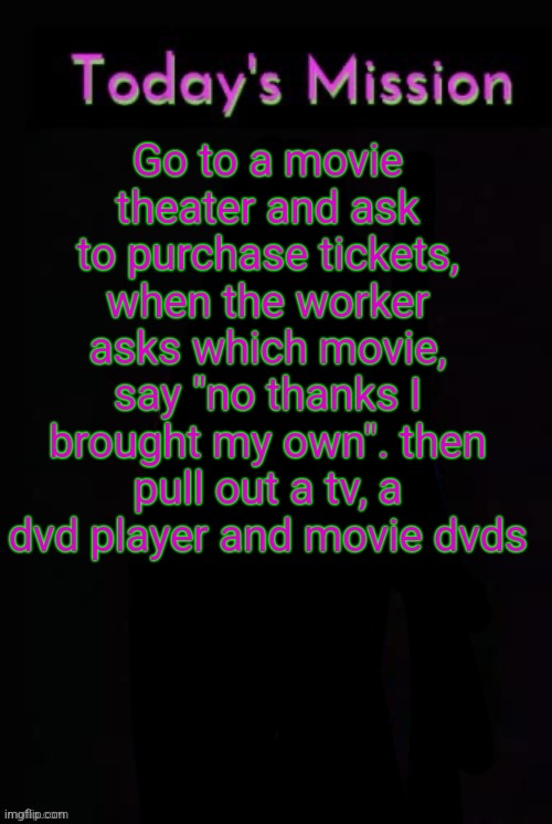 Todays mission | Go to a movie theater and ask to purchase tickets, when the worker asks which movie, say "no thanks I brought my own". then pull out a tv, a dvd player and movie dvds | image tagged in todays mission | made w/ Imgflip meme maker