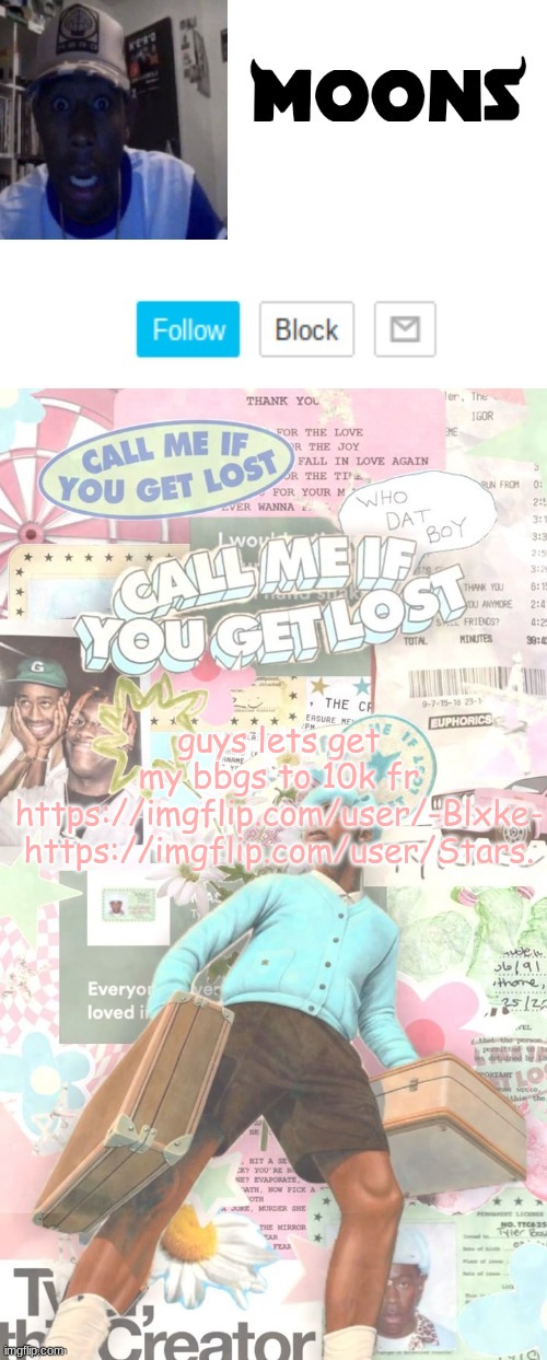 Moons. Tyler temp ( thanks yachi ) | guys lets get my bbgs to 10k fr
https://imgflip.com/user/-Blxke-
https://imgflip.com/user/Stars. | image tagged in moons tyler temp thanks yachi | made w/ Imgflip meme maker