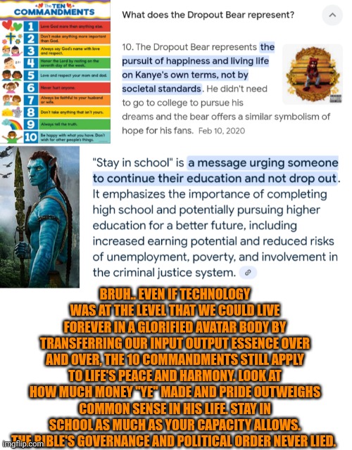 Funny | BRUH.. EVEN IF TECHNOLOGY WAS AT THE LEVEL THAT WE COULD LIVE FOREVER IN A GLORIFIED AVATAR BODY BY TRANSFERRING OUR INPUT OUTPUT ESSENCE OVER AND OVER, THE 10 COMMANDMENTS STILL APPLY TO LIFE'S PEACE AND HARMONY. LOOK AT HOW MUCH MONEY "YE" MADE AND PRIDE OUTWEIGHS COMMON SENSE IN HIS LIFE. STAY IN SCHOOL AS MUCH AS YOUR CAPACITY ALLOWS. THE BIBLE'S GOVERNANCE AND POLITICAL ORDER NEVER LIED. | image tagged in funny,the bible,life,education,kanye west,government | made w/ Imgflip meme maker