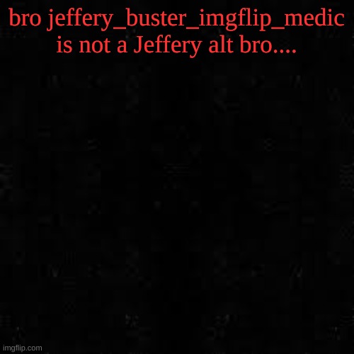 Black screen | bro jeffery_buster_imgflip_medic is not a Jeffery alt bro.... | image tagged in black screen | made w/ Imgflip meme maker