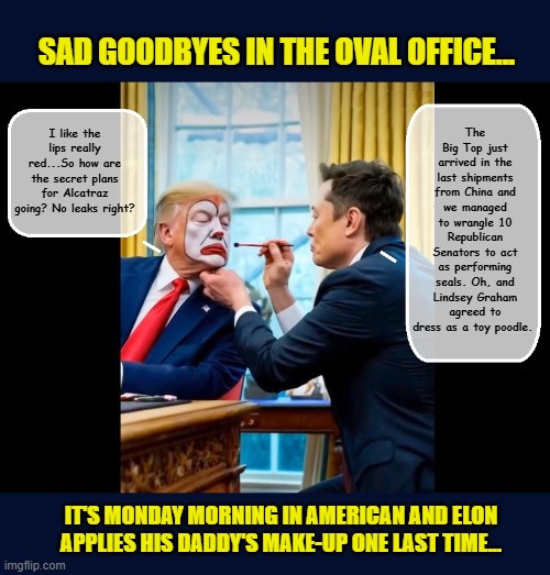Elect a Clown, Expect a Circus... | SAD GOODBYES IN THE OVAL OFFICE... The Big Top just arrived in the last shipments from China and we managed to wrangle 10 Republican Senators to act as performing seals. Oh, and Lindsey Graham agreed to dress as a toy poodle. I like the lips really red...So how are the secret plans for Alcatraz going? No leaks right? IT'S MONDAY MORNING IN AMERICAN AND ELON APPLIES HIS DADDY'S MAKE-UP ONE LAST TIME... | image tagged in impeach trump,government corruption,elon musk,donald trump memes,donald trump the clown | made w/ Imgflip meme maker