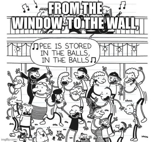 I made this. be proud. | FROM THE WINDOW, TO THE WALL, | image tagged in pee is stored in the balls | made w/ Imgflip meme maker