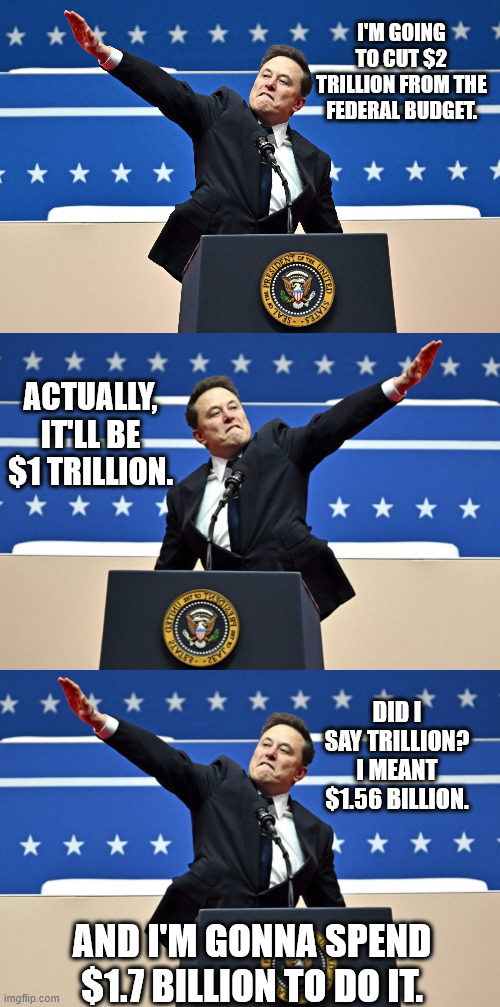 I'M GOING TO CUT $2 TRILLION FROM THE FEDERAL BUDGET. ACTUALLY, IT'LL BE $1 TRILLION. DID I SAY TRILLION? I MEANT $1.56 BILLION. AND I'M GONNA SPEND $1.7 BILLION TO DO IT. | image tagged in elon musk salute,nazi elon | made w/ Imgflip meme maker