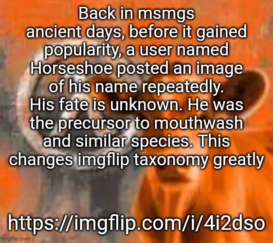 Calf-Life 1 | Back in msmgs ancient days, before it gained popularity, a user named Horseshoe posted an image of his name repeatedly. His fate is unknown. He was the precursor to mouthwash and similar species. This changes imgflip taxonomy greatly; https://imgflip.com/i/4i2dso | image tagged in calf-life 1 | made w/ Imgflip meme maker