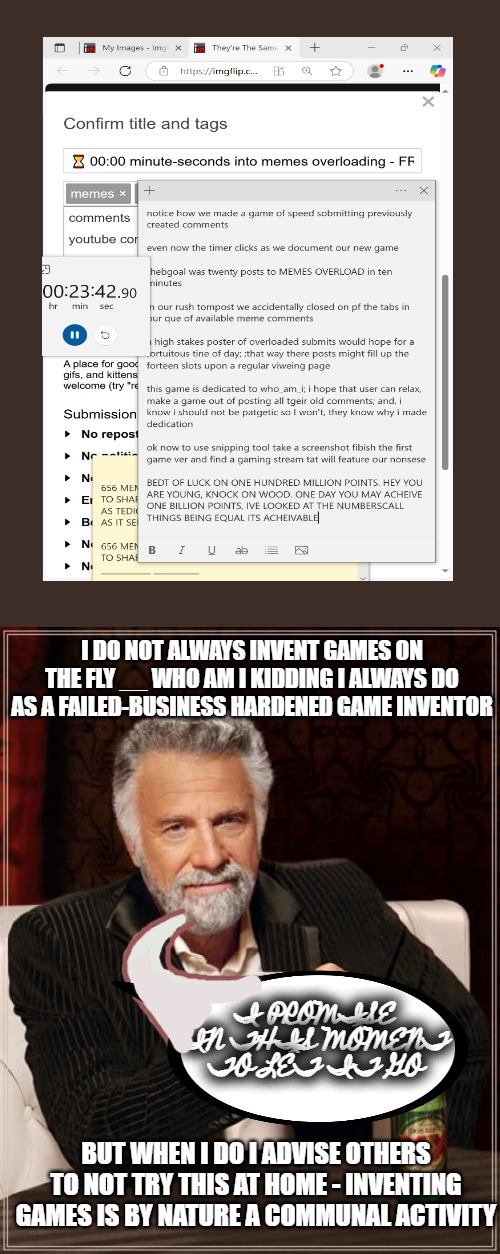 just once make an exception for non-standard submit. if requested will also try to ne er post again. also used to play lots of v | I DO NOT ALWAYS INVENT GAMES ON THE FLY __ WHO AM I KIDDING I ALWAYS DO AS A FAILED-BUSINESS HARDENED GAME INVENTOR; I PROMISE IN THIS MOMENT TO LET IT GO; BUT WHEN I DO I ADVISE OTHERS TO NOT TRY THIS AT HOME - INVENTING GAMES IS BY NATURE A COMMUNAL ACTIVITY | image tagged in former player,beat sim-city on ten k bond,played nightcaster to very last boss without saving,please except my resume | made w/ Imgflip meme maker