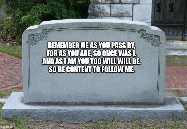 Gravestone | REMEMBER ME AS YOU PASS BY,
FOR AS YOU ARE, SO ONCE WAS I.
AND AS I AM YOU TOO WILL WILL BE.
SO BE CONTENT TO FOLLOW ME. | image tagged in gravestone | made w/ Imgflip meme maker