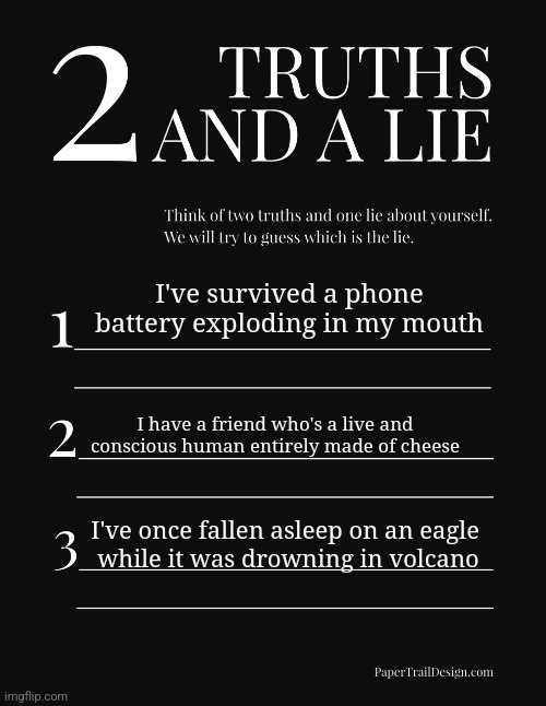 2 Truths and a Lie | I've survived a phone battery exploding in my mouth; I have a friend who's a live and conscious human entirely made of cheese; I've once fallen asleep on an eagle 
while it was drowning in volcano | image tagged in 2 truths and a lie | made w/ Imgflip meme maker