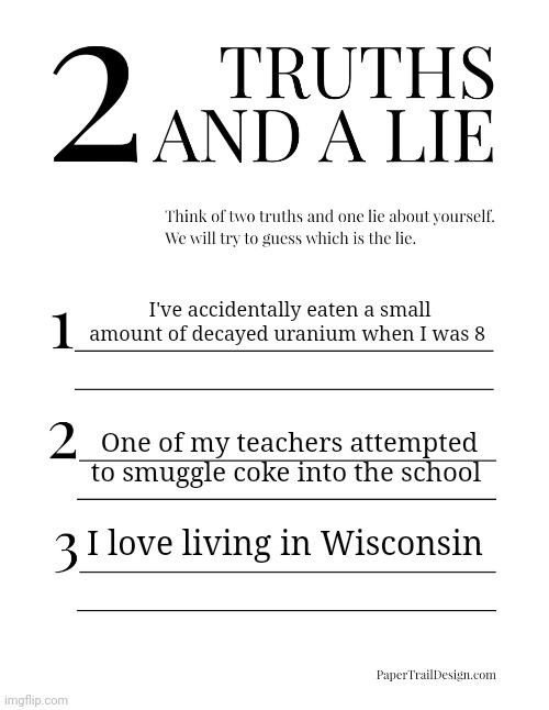 2 Truths and a Lie | I've accidentally eaten a small amount of decayed uranium when I was 8; One of my teachers attempted to smuggle coke into the school; I love living in Wisconsin | image tagged in 2 truths and a lie | made w/ Imgflip meme maker