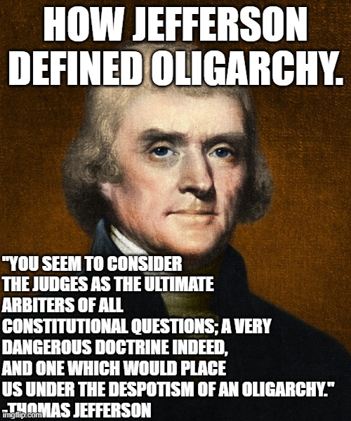 THE REAL CONSTITUTIONAL CRISIS. | HOW JEFFERSON DEFINED OLIGARCHY. "YOU SEEM TO CONSIDER THE JUDGES AS THE ULTIMATE ARBITERS OF ALL CONSTITUTIONAL QUESTIONS; A VERY DANGEROUS DOCTRINE INDEED, AND ONE WHICH WOULD PLACE US UNDER THE DESPOTISM OF AN OLIGARCHY."
-THOMAS JEFFERSON | image tagged in oligarchy,bernie sanders,memes,constitution,crisis,constitutional crisis | made w/ Imgflip meme maker