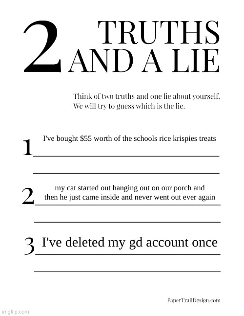 2 Truths and a Lie | I've bought $55 worth of the schools rice krispies treats; my cat started out hanging out on our porch and then he just came inside and never went out ever again; I've deleted my gd account once | image tagged in 2 truths and a lie | made w/ Imgflip meme maker