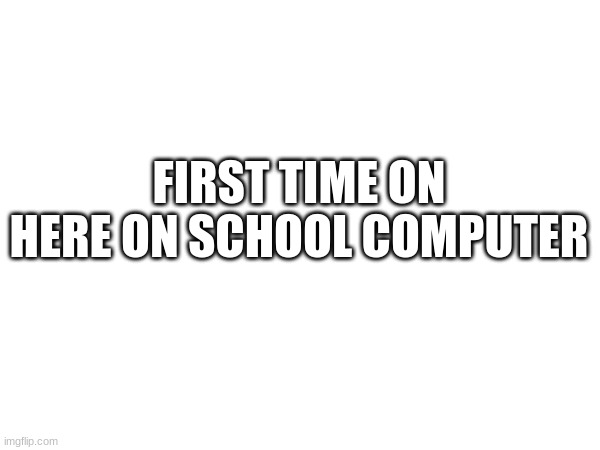 FIRST TIME ON HERE ON SCHOOL COMPUTER | made w/ Imgflip meme maker