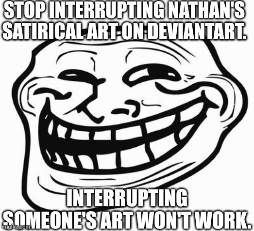 Message to lonny2008 | STOP INTERRUPTING NATHAN'S SATIRICAL ART ON DEVIANTART. INTERRUPTING SOMEONE'S ART WON'T WORK. | image tagged in trollface,deviantart,u mad bro,message,shut up | made w/ Imgflip meme maker